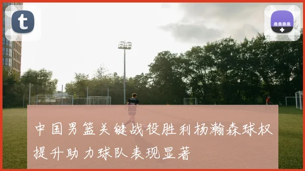 中国男篮关键战役胜利杨瀚森球权提升助力球队表现显著
