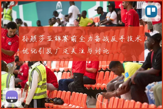 孙颖莎亚锦赛前全力备战反手技术优化引发广泛关注与讨论