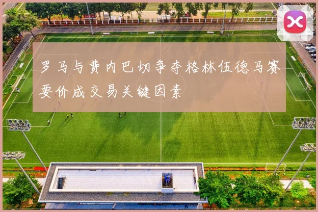 罗马与费内巴切争夺格林伍德马赛要价成交易关键因素