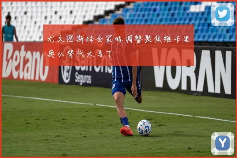 尤文图斯转会策略调整聚焦维卡里奥以替代大马丁