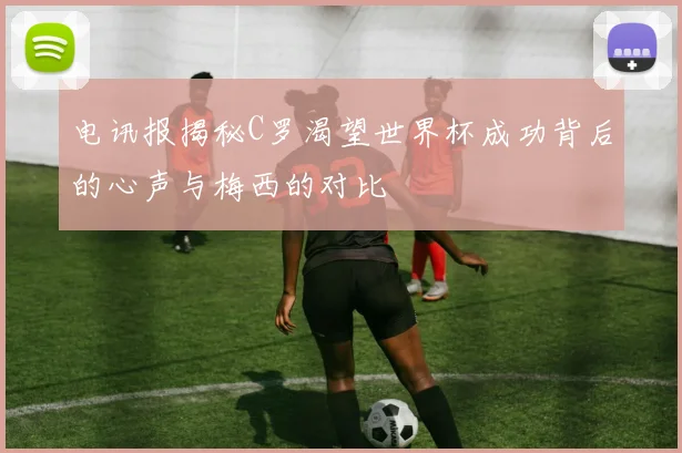 电讯报揭秘C罗渴望世界杯成功背后的心声与梅西的对比