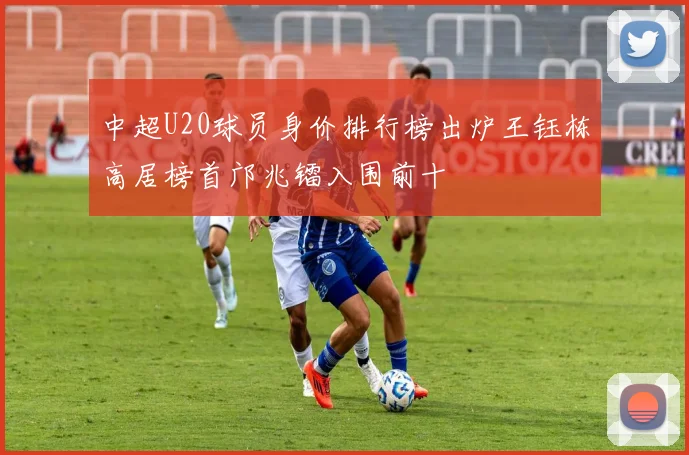 中超U20球员身价排行榜出炉王钰栋高居榜首邝兆镭入围前十