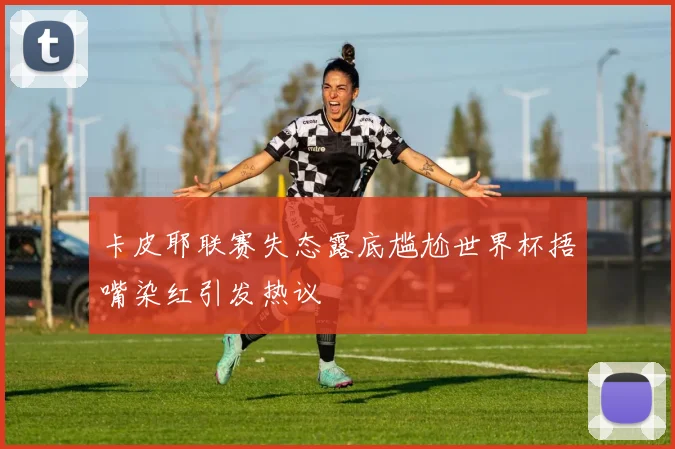 卡皮耶联赛失态露底尴尬世界杯捂嘴染红引发热议