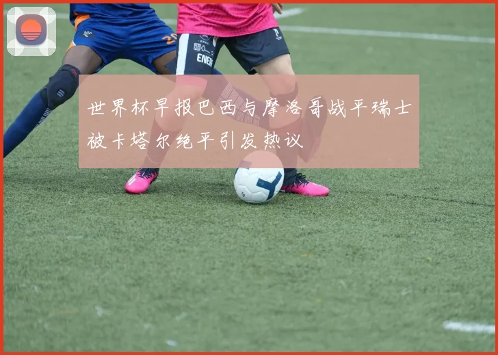 世界杯早报巴西与摩洛哥战平瑞士被卡塔尔绝平引发热议