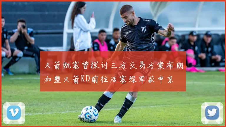 火箭凯塞曾探讨三方交易方案布朗加盟火箭KD前往活塞绿军获申京