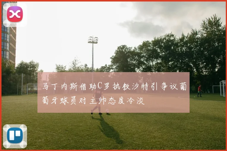 马丁内斯借助C罗执教沙特引争议葡萄牙球员对主帅态度冷淡