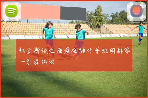 帕金斯谈生涯最难缠对手姚明排第一引发热议