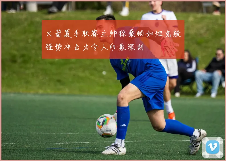 火箭夏季联赛主帅称桑顿如坦克般强势冲击力令人印象深刻